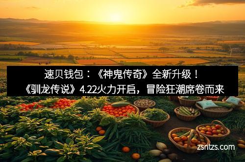 速贝钱包：《神鬼传奇》全新升级！《驯龙传说》4.22火力开启，冒险狂潮席卷而来